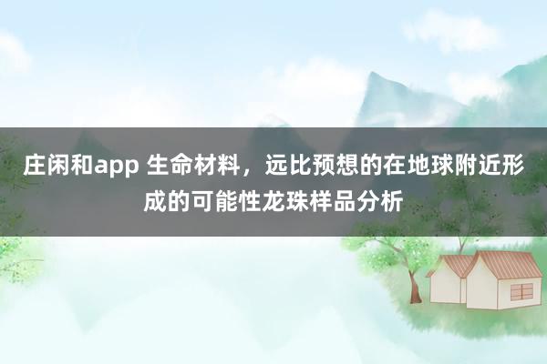 莊閑和app 生命材料，遠(yuǎn)比預(yù)想的在地球附近形成的可能性龍珠樣品分析