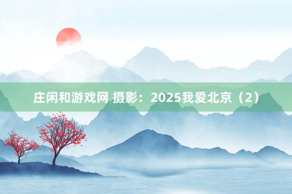 莊閑和游戲網(wǎng) 攝影:2025我愛北京(2)