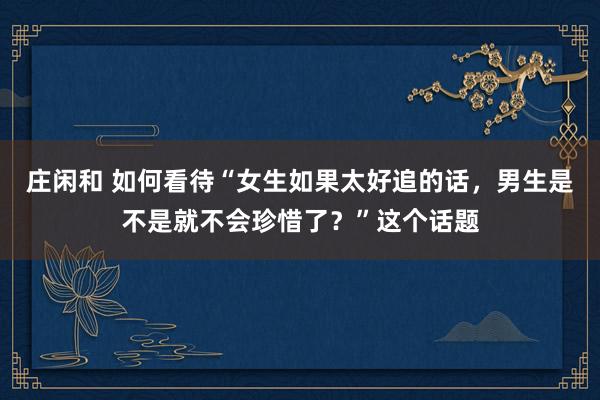 莊閑和 如何看待“女生如果太好追的話，男生是不是就不會珍惜了？”這個話題