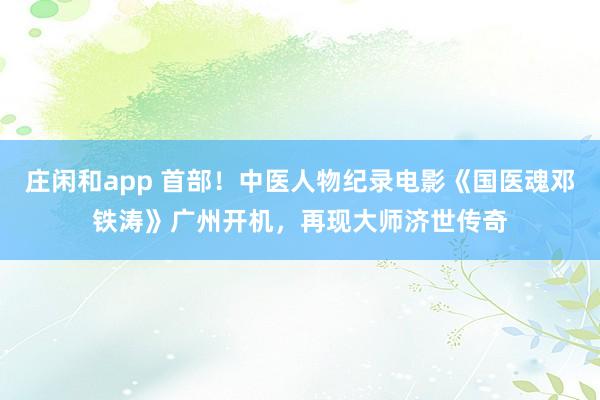 莊閑和app 首部！中醫人物紀錄電影《國醫魂鄧鐵濤》廣州開機，再現大師濟世傳奇