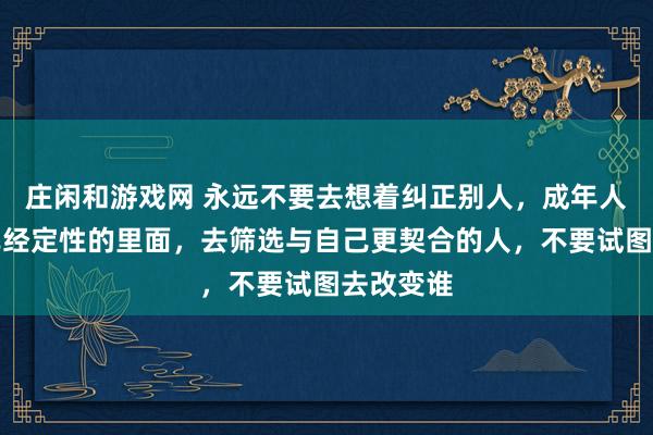 莊閑和游戲網 永遠不要去想著糾正別人，成年人只能在已經定性的里面，去篩選與自己更契合的人，不要試圖去改變誰