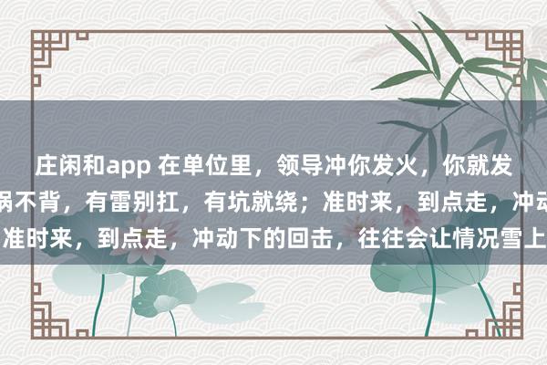 莊閑和app 在單位里，領導沖你發火，你就發呆放空，低頭冥想；有鍋不背，有雷別扛，有坑就繞；準時來，到點走，沖動下的回擊，往往會讓情況雪上加霜