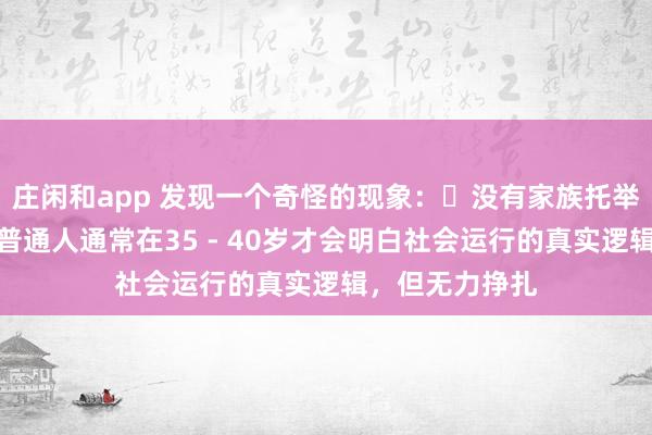 莊閑和app 發現一個奇怪的現象:?沒有家族托舉,貴人引導,普通人通常在35 - 40歲才會明白社會運行的真實邏輯,但無力掙扎