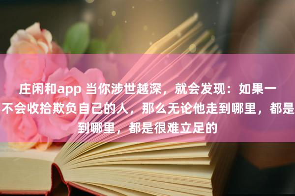 莊閑和app 當(dāng)你涉世越深,就會(huì)發(fā)現(xiàn):如果一個(gè)人始終學(xué)不會(huì)收拾欺負(fù)自己的人,那么無(wú)論他走到哪里,都是很難立足的