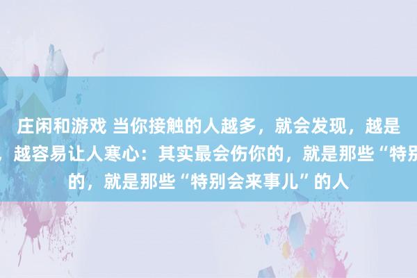 莊閑和游戲 當你接觸的人越多，就會發現，越是懂人情世故的人，越容易讓人寒心：其實最會傷你的，就是那些“特別會來事兒”的人
