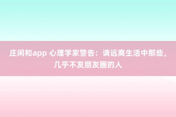 莊閑和app 心理學家警告：請遠離生活中那些，幾乎不發朋友圈的人