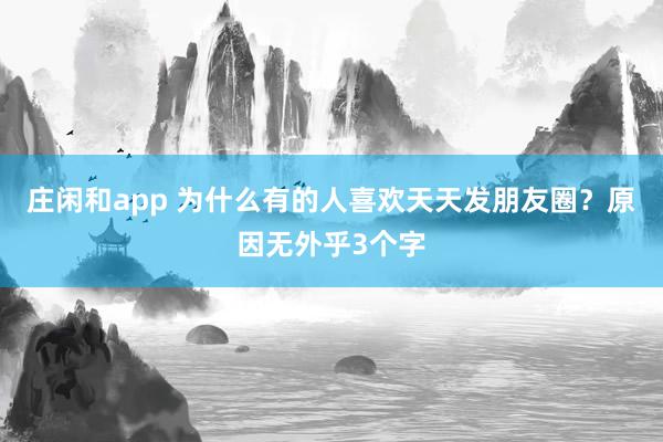 莊閑和app 為什么有的人喜歡天天發(fā)朋友圈？原因無外乎3個字