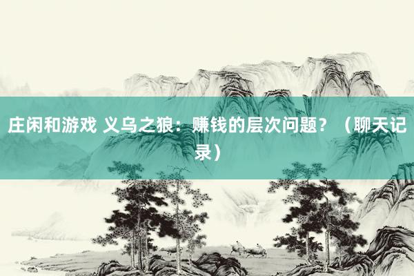 莊閑和游戲 義烏之狼:賺錢的層次問(wèn)題?(聊天記錄)
