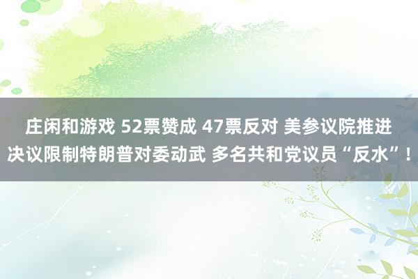 莊閑和游戲 52票贊成 47票反對(duì) 美參議院推進(jìn)決議限制特朗普對(duì)委動(dòng)武 多名共和黨議員“反水”!
