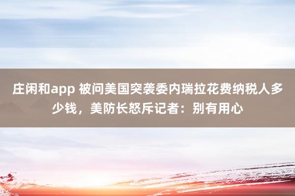 莊閑和app 被問美國突襲委內瑞拉花費納稅人多少錢，美防長怒斥記者：別有用心