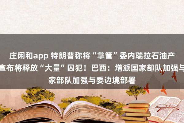 莊閑和app 特朗普稱將“掌管”委內瑞拉石油產業！委政府宣布將釋放“大量”囚犯！巴西：增派國家部隊加強與委邊境部署