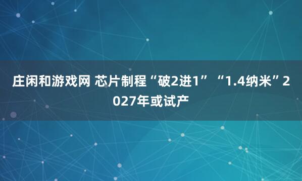 莊閑和游戲網(wǎng) 芯片制程“破2進1” “1.4納米”2027年或試產(chǎn)