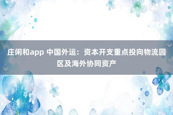 莊閑和app 中國外運:資本開支重點投向物流園區(qū)及海外協(xié)同資產(chǎn)