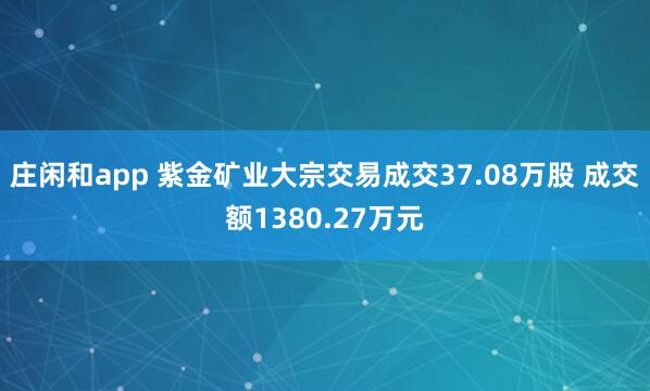 莊閑和app 紫金礦業(yè)大宗交易成交37.08萬(wàn)股 成交額1380.27萬(wàn)元