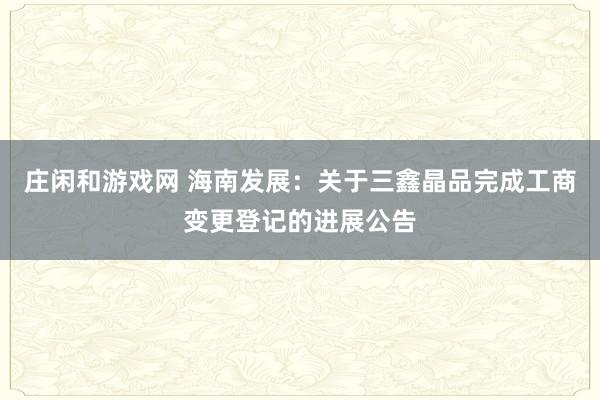 莊閑和游戲網(wǎng) 海南發(fā)展:關(guān)于三鑫晶品完成工商變更登記的進展公告