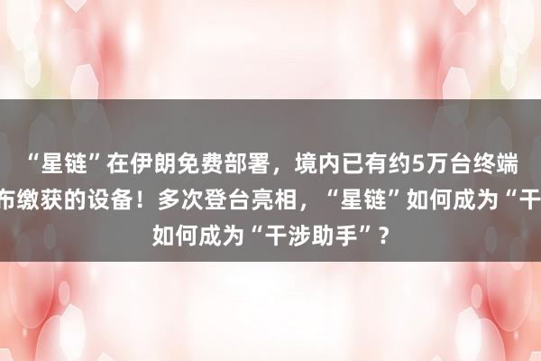 “星鏈”在伊朗免費部署,境內已有約5萬臺終端,伊方公布繳獲的設備!多次登臺亮相,“星鏈”如何成為“干涉助手”?