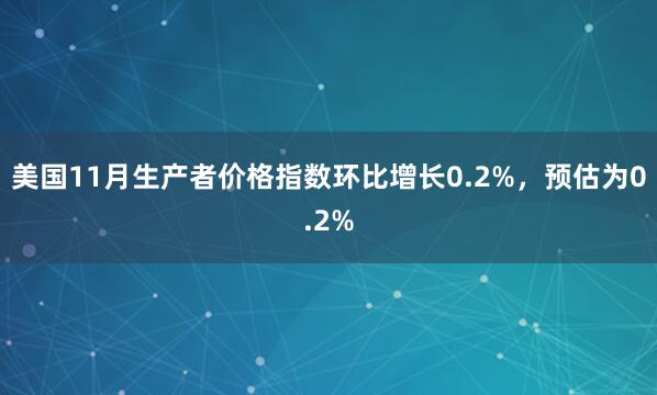 美國(guó)11月生產(chǎn)者價(jià)格指數(shù)環(huán)比增長(zhǎng)0.2%，預(yù)估為0.2%