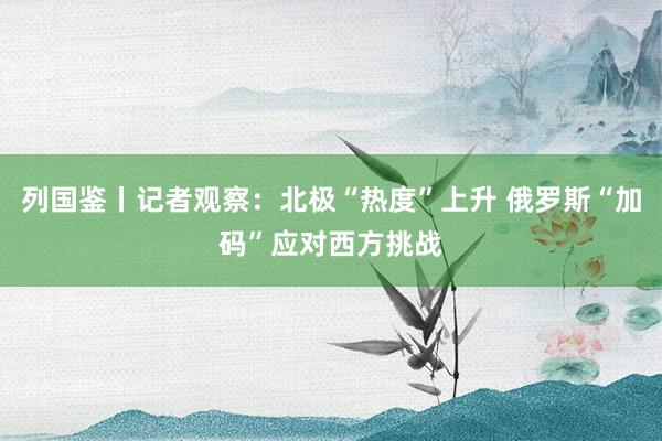 列國鑒丨記者觀察:北極“熱度”上升 俄羅斯“加碼”應對西方挑戰(zhàn)