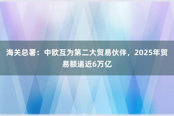 海關(guān)總署：中歐互為第二大貿(mào)易伙伴，2025年貿(mào)易額逼近6萬(wàn)億