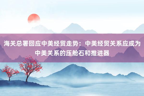海關(guān)總署回應(yīng)中美經(jīng)貿(mào)走勢:中美經(jīng)貿(mào)關(guān)系應(yīng)成為中美關(guān)系的壓艙石和推進器