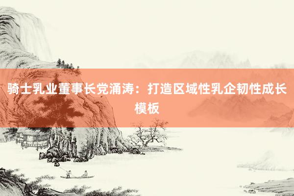 騎士乳業(yè)董事長(zhǎng)黨涌濤：打造區(qū)域性乳企韌性成長(zhǎng)模板