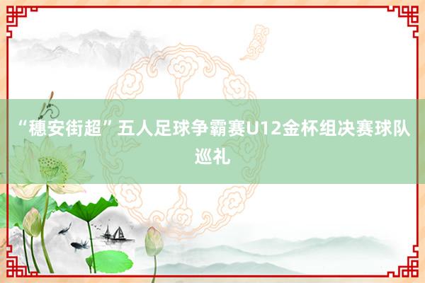 “穗安街超”五人足球爭(zhēng)霸賽U12金杯組決賽球隊(duì)巡禮
