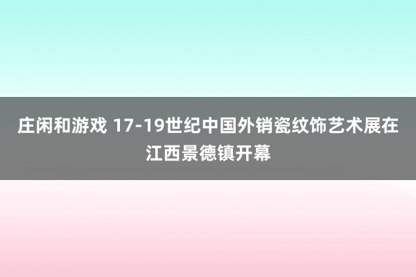 莊閑和游戲 17-19世紀中國外銷瓷紋飾藝術(shù)展在江西景德鎮(zhèn)開幕