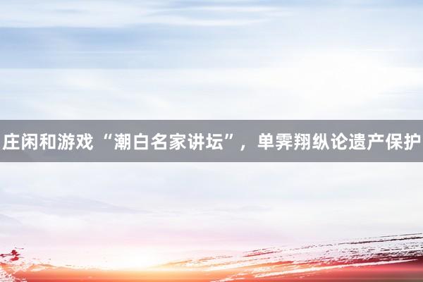 莊閑和游戲 “潮白名家講壇”，單霽翔縱論遺產保護