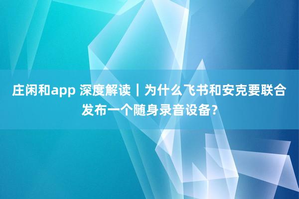 莊閑和app 深度解讀|為什么飛書和安克要聯合發布一個隨身錄音設備?