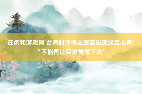莊閑和游戲網 臺灣時評博主曝高雄深綠區心聲:“不能再讓民進黨做下去”