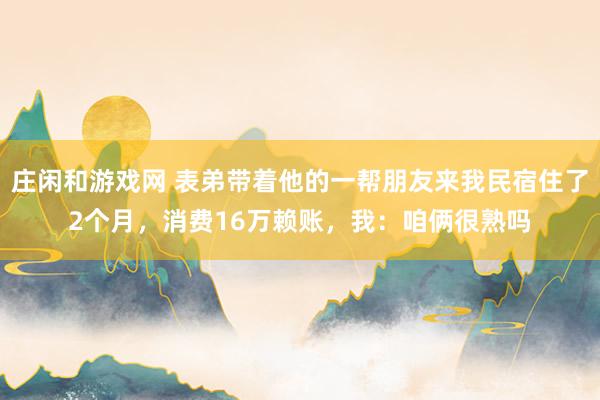 莊閑和游戲網(wǎng) 表弟帶著他的一幫朋友來我民宿住了2個月,消費16萬賴賬,我:咱倆很熟嗎