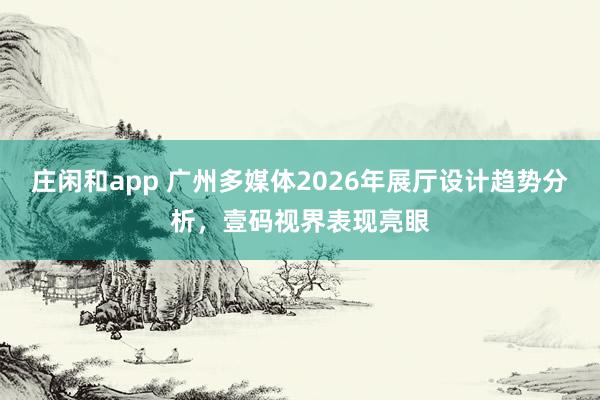 莊閑和app 廣州多媒體2026年展廳設(shè)計趨勢分析，壹碼視界表現(xiàn)亮眼