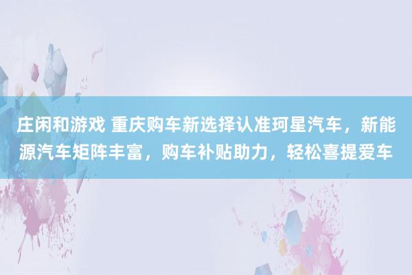莊閑和游戲 重慶購車新選擇認準珂星汽車,新能源汽車矩陣豐富,購車補貼助力,輕松喜提愛車