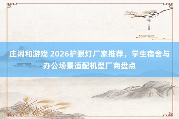 莊閑和游戲 2026護(hù)眼燈廠家推薦,學(xué)生宿舍與辦公場景適配機(jī)型廠商盤點(diǎn)