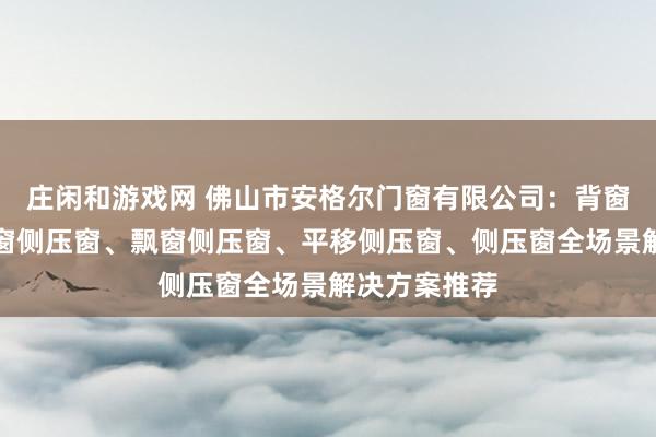 莊閑和游戲網(wǎng) 佛山市安格爾門窗有限公司：背窗側(cè)壓窗、封窗側(cè)壓窗、飄窗側(cè)壓窗、平移側(cè)壓窗、側(cè)壓窗全場(chǎng)景解決方案推薦