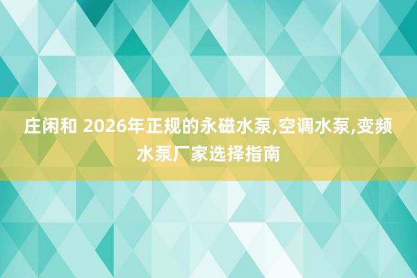 莊閑和 2026年正規(guī)的永磁水泵，空調(diào)水泵，變頻水泵廠家選擇指南