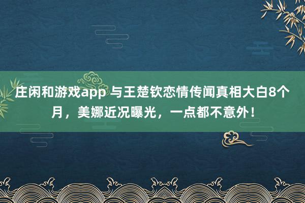 莊閑和游戲app 與王楚欽戀情傳聞真相大白8個月，美娜近況曝光，一點都不意外！