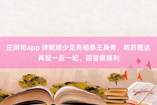 莊閑和app 詩妮娜少見亮相泰王身旁,和蘇提達(dá)再現(xiàn)一后一妃,回宮很順利