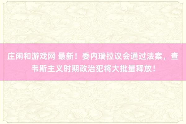 莊閑和游戲網(wǎng) 最新！委內(nèi)瑞拉議會(huì)通過法案，查韋斯主義時(shí)期政治犯將大批量釋放！