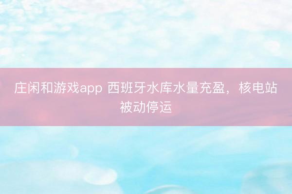 莊閑和游戲app 西班牙水庫水量充盈,核電站被動(dòng)停運(yùn)
