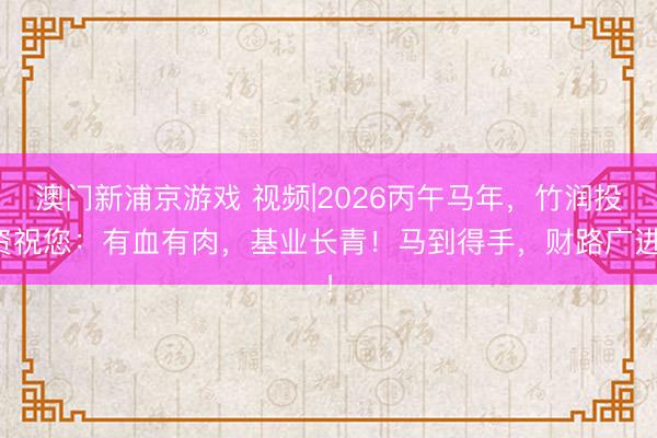 澳門新浦京游戲 視頻|2026丙午馬年，竹潤投資祝您：有血有肉，基業長青！馬到得手，財路廣進！
