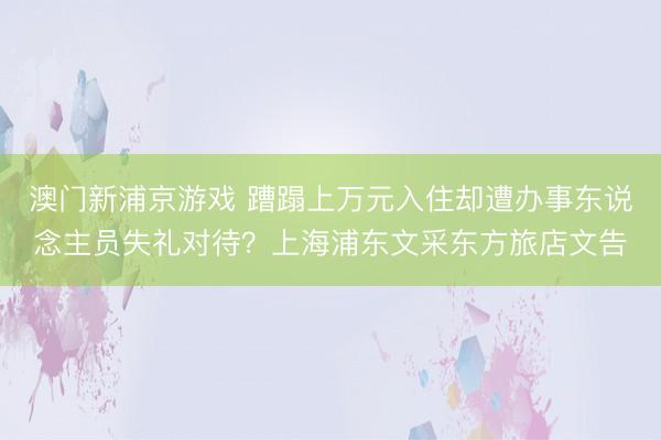 澳門新浦京游戲 蹧蹋上萬元入住卻遭辦事東說念主員失禮對(duì)待？上海浦東文采東方旅店文告