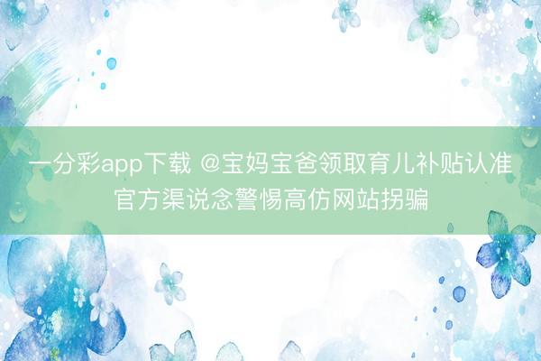 一分彩app下載 @寶媽寶爸領(lǐng)取育兒補貼認(rèn)準(zhǔn)官方渠說念警惕高仿網(wǎng)站拐騙