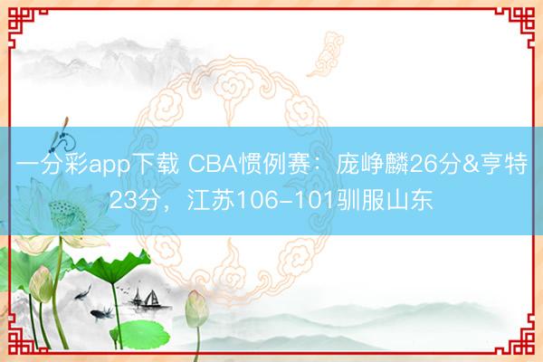 一分彩app下載 CBA慣例賽：龐崢麟26分&亨特23分，江蘇106-101馴服山東
