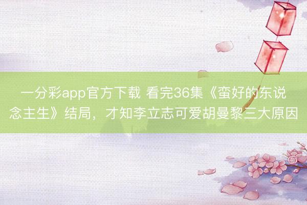 一分彩app官方下載 看完36集《蠻好的東說念主生》結(jié)局，才知李立志可愛胡曼黎三大原因