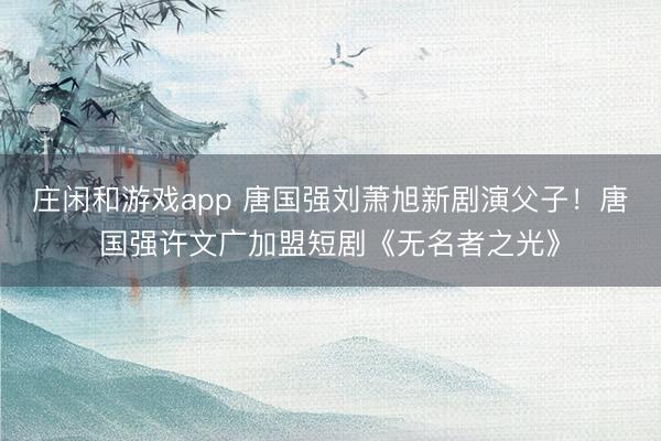 莊閑和游戲app 唐國強劉蕭旭新劇演父子!唐國強許文廣加盟短劇《無名者之光》