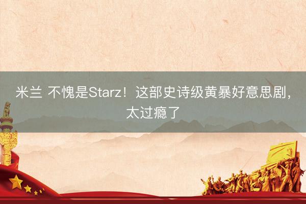 米蘭 不愧是Starz!這部史詩級黃暴好意思劇,太過癮了