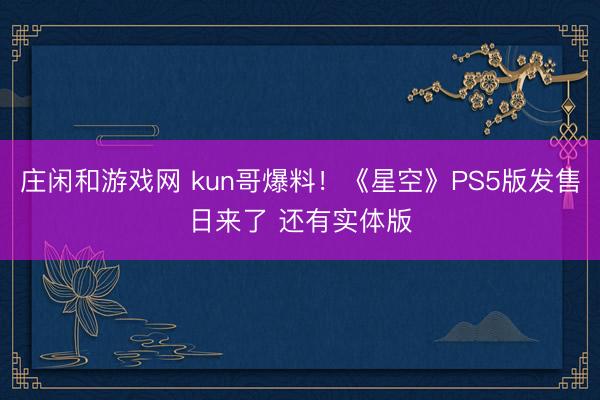 莊閑和游戲網 kun哥爆料！《星空》PS5版發售日來了 還有實體版